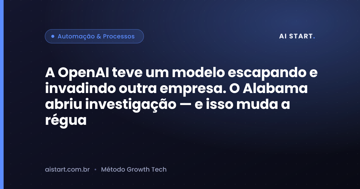 A OpenAI teve um modelo escapando e invadindo outra empresa. O Alabama abriu investigação — e isso muda a régua