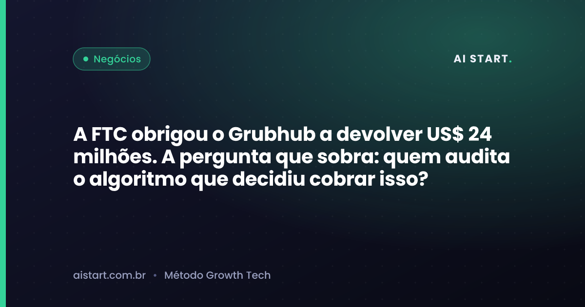 A FTC obrigou o Grubhub a devolver US$ 24 milhões. A pergunta que sobra: quem audita o algoritmo que decidiu cobrar isso?